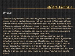 MÚSICA/DANÇA
Origem
O kuduro surgiu no finail dos anos 80, primeiro como uma dança e com o
passar do tempo evoluindo para um género musical, estilo house africano
em que se misturam elementos eletrõnicos com o folclore tradicional, feito
pelo povo mais pobre de Luanda e com os meios precários que dispunham.
A musica é peculiar no uso de breaks e funk muito utilizados nos anos 80
para criar melodias, mas utilizando loops e letras explícitas, que acabam
por ser um reflexo de boa parte da população dois.
O nome da dança referia-se a um movimento peculiar em que os
dançarinos parecem ter a "bunda" dura, simulando uma forma agressiva e
agitada de dançar como os golpes de Van Damme, que segundo Tony
Amado, autoproclamado criador do Kuduro, foi de onde surgiu a ideia da
dança, depois de o mesmo ver o filme de 1988, de Jean Claude Van
Damme, Força Destruidora (Bloodsport), em que ele aparece num bar, todo
bêbado, a dançar com um estilo muito rijo e pouco habitual para aquela
época.
 