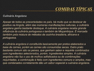COMIDAS TÍPICAS
Culinária Angolana
Apesar de todas as precariedades no país, há muito que se destacar de
positivo na Angola, além das inúmeras manifestações culturais, a culinária
angolana ganha bastante destaque. A culinária angolana recebe grande
influência da culinária portuguesa e também de Moçambique. É marcada
também pela mistura de métodos da cozinha brasileira, africana e
portuguesa.
A culinária angolana é constituída basicamente por pratos elaborados a
base de carnes, porém as carnes são consumidas secas. Outro prato
bastante comum são os peixes, que ganham sabor e requinte combinados
com ingredientes selecionados, porém, ingredientes simples. A culinária
angolana não faz o uso de molhos sofisticados ou de combinações
requintadas, a combinação é feita com ingredientes comuns e simples, mas
que combinados corretamente dão um sabor especial a culinária angolana.
 