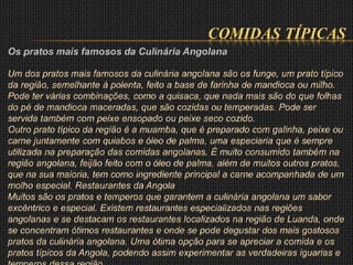 COMIDAS TÍPICAS
Os pratos mais famosos da Culinária Angolana
Um dos pratos mais famosos da culinária angolana são os funge, um prato típico
da região, semelhante à polenta, feito a base de farinha de mandioca ou milho.
Pode ter várias combinações, como a quisaca, que nada mais são do que folhas
do pé de mandioca maceradas, que são cozidas ou temperadas. Pode ser
servida também com peixe ensopado ou peixe seco cozido.
Outro prato típico da região é a muamba, que é preparado com galinha, peixe ou
carne juntamente com quiabos e óleo de palma, uma especiaria que é sempre
utilizada na preparação das comidas angolanas. É muito consumido também na
região angolana, feijão feito com o óleo de palma, além de muitos outros pratos,
que na sua maioria, tem como ingrediente principal a carne acompanhada de um
molho especial. Restaurantes da Angola
Muitos são os pratos e temperos que garantem a culinária angolana um sabor
excêntrico e especial. Existem restaurantes especializados nas regiões
angolanas e se destacam os restaurantes localizados na região de Luanda, onde
se concentram ótimos restaurantes e onde se pode degustar dos mais gostosos
pratos da culinária angolana. Uma ótima opção para se apreciar a comida e os
pratos típicos da Angola, podendo assim experimentar as verdadeiras iguarias e
 