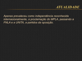 ATUALIDADE
Apenas prevaleceu como independência reconhecida
internacionalmente, a proclamação do MPLA, passando a
FNLA e a UNITA, a partidos da oposição.
 