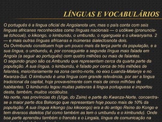 LÍNGUAS E VOCABULÁRIOS
O português é a língua oficial de Angolanota um, mas o país conta com seis
línguas africanas reconhecidas como línguas nacionais — o ucôkwe (pronuncia-
se tchocué), o kikongo, o kimbundu, o umbundu, o nganguela e o ukwanyama. 2
— e mais outras línguas africanas e inúmeras dialectosnota dois.
Os Ovimbundu constituem hoje um pouco mais da terça parte da população, e a
sua língua, o umbundu, é, por conseguinte a segunda língua mais falada em
Angola (a seguir ao português) com quatro milhões ou mais de falantes.
O segundo grupo são os Ambundu que representam cerca da quarta parte da
população. A sua língua, o kimbundu, é falado por cerca de três milhões de
falantes, maioritariamente na zona centro-norte, no eixo Luanda-Malanje e no
Kwanza-Sul. O kimbundu é uma língua com grande relevância, por ser a língua
tradicional da capital, hoje provavelmente com mais de cinco milhões de
habitantes. O kimbundu legou muitas palavras à língua portuguesa e importou
desta, também, muitos vocábulos.
No norte, nas províncias do (Uíge, do Zaire) e parte do Kwanza-Norte, concentra-
se a maior parte dos Bakongo que representam hoje pouco mais de 10% da
população. A sua língua kikongo (ou kikoongo) era a do antigo Reino do Kongo e
tem diversos dialetos (tal como também as tem o umbundu e o kimbundu). Onde
boa parte aprendeu também o francês e o Lingala, língua de comunicação na
 