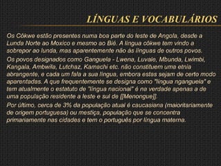 LÍNGUAS E VOCABULÁRIOS
Os Côkwe estão presentes numa boa parte do leste de Angola, desde a
Lunda Norte ao Moxico e mesmo ao Bié. A língua côkwe tem vindo a
sobrepor ao lunda, mas aparentemente não às línguas de outros povos.
Os povos designados como Ganguela - Lwena, Luvale, Mbunda, Lwimbi,
Kangala, Ambwila, Lutchaz, Kamachi etc. não constituem uma etnia
abrangente, e cada um fala a sua língua, embora estas sejam de certo modo
aparentadas. A que frequentemente se designa como "língua nganguela" e
tem atualmente o estatuto de "língua nacional" é na verdade apenas a de
uma população residente a leste e sul de [[Menongue]].
Por último, cerca de 3% da população atual é caucasiana (maioritariamente
de origem portuguesa) ou mestiça, população que se concentra
primariamente nas cidades e tem o português por língua materna.
 