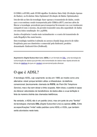 O CDMA 1xEVDO, onde EVDO significa Evolution Data Only (Evolução Apenas
de Dados), ou Evolution Data Optimized (Evolução de Dados Optimizados).
Istodevido ao fato da tecnologia fazer apenas a transmissão de dados, sendo
que a voz continua sendo transportada pelo CDMA1xRTT, com isso além de
liberar a tecnologia precedente para transportar livremente voz e ser totalmente
compatível com o mesmo, ela permite transmitir uma alta capacidade de dados
em uma única canalização de 1,25MHz.
Assim a freqüência é usada mais racionalmente e o custo de transmissão de
cada MegaByte fica mais barato.
Esta tecnologia também é adotada no acesso a banda larga através de rádio-
freqüência para uso doméstico e comercial pela Embratel, produto
denominado Embratel Giro (NoBrasil).
Asymmetric Digital Subscriber Line (ADSL) é um formato de DSL, uma tecnologia de
comunicação de dados que permite uma transmissão de dados mais rápida através de
linhas de telefone do que um modem convencional pode oferecer.
O que é ADSL?
A tecnologia ADSL, cujo surgimento se deu em 1989, se mostra como uma
alternativa viável porque também utiliza a infraestrutura da telefonia
convencional (tecnicamente chamada de POTS, de Plain Old Telephone
Service), mas o faz sem deixar a linha ocupada. Além disso, o padrão é capaz
de oferecer velocidades de transferência de dados altas e a sua tarifação é
feita de maneira distinta das chamadas telefônicas.
Na verdade, o ADSL não é um padrão único, mas sim parte de uma "família"
de tecnologias chamada DSL (Digital Subscriber Line) ou apenas xDSL. Entre
as especificações "irmãs" estão padrões como HDSL e VDSL, que também
serão abordados neste texto.
 