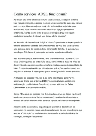 Como serviços ADSL funcionam?
Ao utilizar uma linha telefônica comum, você sabe que, se alguém tentar te
ligar naquele momento, a pessoa receberá um aviso dizendo que o seu número
está ocupado. Da mesma forma, você não poderá utilizar esta linha para
realizar uma nova chamada enquanto não sair da ligação que está em
andamento. Sendo assim, como é que as tecnologias DSL conseguem
estabelecer conexões à internet sem deixar a linha ocupada?
Na verdade, não há nenhuma "mágica" nisso. O que acontece é que, quando o
telefone está sendo utilizado para uma chamada de voz, esta utiliza apenas
uma pequena parte da capacidade de transmissão da linha. O que algumas
tecnologias DSL fazem é justamente aproveitar a parte não utilizada.
Isso acontece porque, normalmente, uma chamada de voz - a parte POTS -
utiliza uma frequência de onda muito baixa, entre 300 Hz e 4000 Hz. Trata-se
de um intervalo que corresponde a uma faixa muita pequena da capacidade da
linha. O restante pode então ser utilizado para aplicações que funcionam em
frequências maiores. É neste ponto que as tecnologias DSL entram em cena.
A utilização do espectro livre, isto é, da parte não utilizada para POTS,
geralmente é feita com a técnica FDM (Frequency Division Multiplexing -
Multiplexação por Divisão de Frequência) ou com a técnica de Echo
Cancellation (Cancelamento de Eco).
Com o FDM, parte do espectro livre é destinada ao envio de dados (upstream)
e outra ao recebimento de dados (downstream), sendo esta última maior e
dividida em canais menores mais e menos rápidos para melhor desempenho.
Já com o Echo Cancellation, as partes para upstream e downstream se
sobrepõem no espectro, mas o uso de cancelamento de eco, procedimento que
remove a "distorção" do sinal durante a transmissão a partir de cálculos de
subtração, consegue "separá-las".
 