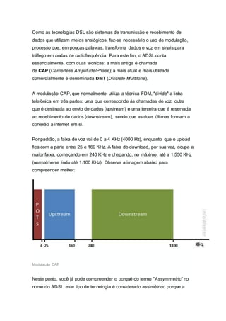 Como as tecnologias DSL são sistemas de transmissão e recebimento de
dados que utilizam meios analógicos, faz-se necessário o uso de modulação,
processo que, em poucas palavras, transforma dados e voz em sinais para
tráfego em ondas de radiofrequência. Para este fim, o ADSL conta,
essencialmente, com duas técnicas: a mais antiga é chamada
de CAP (Carrierless Amplitude/Phase); a mais atual e mais utilizada
comercialmente é denominada DMT (Discrete Multitone).
A modulação CAP, que normalmente utiliza a técnica FDM, "divide" a linha
telefônica em três partes: uma que corresponde às chamadas de voz, outra
que é destinada ao envio de dados (upstream) e uma terceira que é reservada
ao recebimento de dados (downstream), sendo que as duas últimas formam a
conexão à internet em si.
Por padrão, a faixa de voz vai de 0 a 4 KHz (4000 Hz), enquanto que o upload
fica com a parte entre 25 e 160 KHz. A faixa do download, por sua vez, ocupa a
maior faixa, começando em 240 KHz e chegando, no máximo, até a 1.550 KHz
(normalmente indo até 1.100 KHz). Observe a imagem abaixo para
compreender melhor:
Modulação CAP
Neste ponto, você já pode compreender o porquê do termo "Assymmetric" no
nome do ADSL: este tipo de tecnologia é considerado assimétrico porque a
 