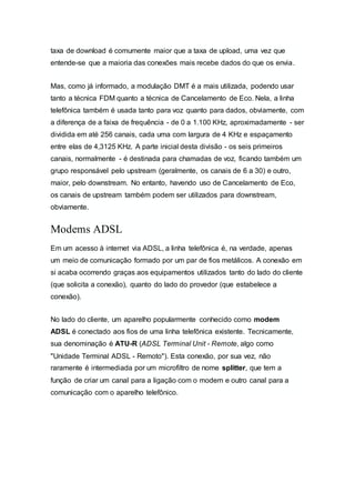 taxa de download é comumente maior que a taxa de upload, uma vez que
entende-se que a maioria das conexões mais recebe dados do que os envia.
Mas, como já informado, a modulação DMT é a mais utilizada, podendo usar
tanto a técnica FDM quanto a técnica de Cancelamento de Eco. Nela, a linha
telefônica também é usada tanto para voz quanto para dados, obviamente, com
a diferença de a faixa de frequência - de 0 a 1.100 KHz, aproximadamente - ser
dividida em até 256 canais, cada uma com largura de 4 KHz e espaçamento
entre elas de 4,3125 KHz. A parte inicial desta divisão - os seis primeiros
canais, normalmente - é destinada para chamadas de voz, ficando também um
grupo responsável pelo upstream (geralmente, os canais de 6 a 30) e outro,
maior, pelo downstream. No entanto, havendo uso de Cancelamento de Eco,
os canais de upstream também podem ser utilizados para downstream,
obviamente.
Modems ADSL
Em um acesso à internet via ADSL, a linha telefônica é, na verdade, apenas
um meio de comunicação formado por um par de fios metálicos. A conexão em
si acaba ocorrendo graças aos equipamentos utilizados tanto do lado do cliente
(que solicita a conexão), quanto do lado do provedor (que estabelece a
conexão).
No lado do cliente, um aparelho popularmente conhecido como modem
ADSL é conectado aos fios de uma linha telefônica existente. Tecnicamente,
sua denominação é ATU-R (ADSL Terminal Unit - Remote, algo como
"Unidade Terminal ADSL - Remoto"). Esta conexão, por sua vez, não
raramente é intermediada por um microfiltro de nome splitter, que tem a
função de criar um canal para a ligação com o modem e outro canal para a
comunicação com o aparelho telefônico.
 