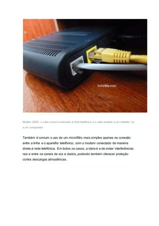 Modem ADSL: o cabo cinza é conectado à linha telefõnica e o cabo amarelo a um roteador ou
a um computador
Também é comum o uso de um microfiltro mais simples apenas na conexão
entre a linha e o aparelho telefônico, com o modem conectado de maneira
direta à rede telefônica. Em todos os casos, a ideia é a de evitar interferências
nos e entre os canais de voz e dados, podendo também oferecer proteção
contra descargas atmosféricas.
 