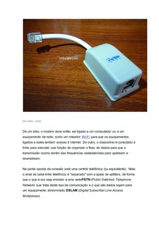 Microfiltro ADSL
De um lado, o modem deve então ser ligado a um computador ou a um
equipamento de rede, como um roteador Wi-Fi, para que os equipamentos
ligados a estes tenham acesso à internet. Do outro, o dispositivo é conectado à
linha para executar sua função de organizar o fluxo de dados para que a
transmissão ocorra dentro das frequências estabelecidas para upstream e
downstream.
Na ponta oposta da conexão está uma central telefônica (ou equivalente). Nela,
o sinal de cada linha telefônica é "separado" com a ajuda de splitters, de forma
que o que é voz seja enviado a uma redePSTN (Public Switched Telephone
Network) que trata deste tipo de comunicação e o que são dados sigam para
um equipamento denominado DSLAM (Digital Subscriber Line Access
Multiplexer).
 