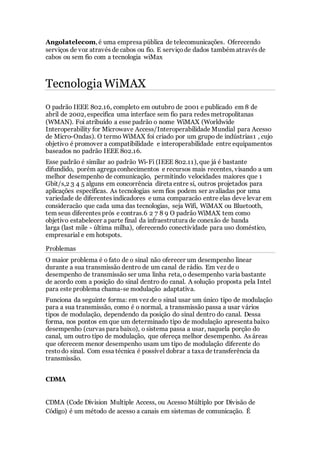 Angolatelecom, é uma empresa pública de telecomunicações. Oferecendo
serviços de voz através de cabos ou fio. E serviçode dados também através de
cabos ou sem fio com a tecnologia wiMax
Tecnologia WiMAX
O padrão IEEE 802.16, completo em outubro de 2001 e publicado em 8 de
abril de 2002, especifica uma interface sem fio para redes metropolitanas
(WMAN). Foi atribuído a esse padrão o nome WiMAX (Worldwide
Interoperability for Microwave Access/Interoperabilidade Mundial para Acesso
de Micro-Ondas). O termo WiMAX foi criado por um grupo de indústrias1 , cujo
objetivo é promover a compatibilidade e interoperabilidade entre equipamentos
baseados no padrão IEEE 802.16.
Esse padrão é similar ao padrão Wi-Fi (IEEE 802.11), que já é bastante
difundido, porém agrega conhecimentos e recursos mais recentes, visando a um
melhor desempenho de comunicação, permitindo velocidades maiores que 1
Gbit/s,2 3 4 5 alguns em concorrência direta entre si, outros projetados para
aplicações específicas. As tecnologias sem fios podem ser avaliadas por uma
variedade de diferentes indicadores e uma comparacão entre elas deve levar em
consideracão que cada uma das tecnologias, seja Wifi, WiMAX ou Bluetooth,
tem seus diferentes prós e contras.6 2 7 8 9 O padrão WiMAX tem como
objetivo estabelecer a parte final da infraestrutura de conexão de banda
larga (last mile - última milha), oferecendo conectividade para uso doméstico,
empresarial e em hotspots.
Problemas
O maior problema é o fato de o sinal não oferecer um desempenho linear
durante a sua transmissão dentro de um canal de rádio. Em vez de o
desempenho de transmissão ser uma linha reta, o desempenho varia bastante
de acordo com a posição do sinal dentro do canal. A solução proposta pela Intel
para este problema chama-se modulação adaptativa.
Funciona da seguinte forma: em vez de o sinal usar um único tipo de modulação
para a sua transmissão, como é o normal, a transmissão passa a usar vários
tipos de modulação, dependendo da posição do sinal dentro do canal. Dessa
forma, nos pontos em que um determinado tipo de modulação apresenta baixo
desempenho (curvas para baixo), o sistema passa a usar, naquela porção do
canal, um outro tipo de modulação, que ofereça melhor desempenho. As áreas
que oferecem menor desempenho usam um tipo de modulação diferente do
restodo sinal. Com essa técnica é possível dobrar a taxa de transferência da
transmissão.
CDMA
CDMA (Code Division Multiple Access, ou Acesso Múltiplo por Divisão de
Código) é um método de acesso a canais em sistemas de comunicação. É
 
