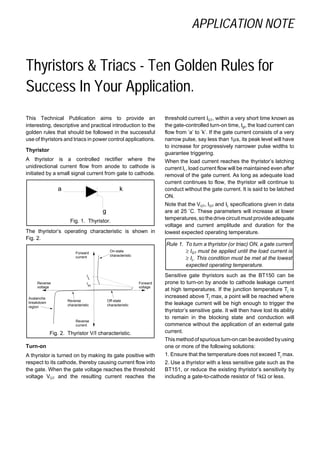 APPLICATION NOTE
Thyristors & Triacs - Ten Golden Rules for
Success In Your Application.
This Technical Publication aims to provide an
interesting, descriptive and practical introduction to the
golden rules that should be followed in the successful
use of thyristors and triacs in power control applications.
Thyristor
A thyristor is a controlled rectifier where the
unidirectional current flow from anode to cathode is
initiated by a small signal current from gate to cathode.
Fig. 1. Thyristor.
The thyristor’s operating characteristic is shown in
Fig. 2.
Fig. 2. Thyristor V/I characteristic.
Turn-on
A thyristor is turned on by making its gate positive with
respect to its cathode, thereby causing current flow into
the gate. When the gate voltage reaches the threshold
voltage VGT and the resulting current reaches the
threshold current IGT, within a very short time known as
the gate-controlled turn-on time, tgt, the load current can
flow from ’a’ to ’k’. If the gate current consists of a very
narrow pulse, say less than 1µs, its peak level will have
to increase for progressively narrower pulse widths to
guarantee triggering.
When the load current reaches the thyristor’s latching
current IL, load current flow will be maintained even after
removal of the gate current. As long as adequate load
current continues to flow, the thyristor will continue to
conduct without the gate current. It is said to be latched
ON.
Note that the VGT, IGT and IL specifications given in data
are at 25 ˚C. These parameters will increase at lower
temperatures,sothedrivecircuitmust provide adequate
voltage and current amplitude and duration for the
lowest expected operating temperature.
Rule 1. To turn a thyristor (or triac) ON, a gate current
≥ IGT must be applied until the load current is
≥ IL. This condition must be met at the lowest
expected operating temperature.
Sensitive gate thyristors such as the BT150 can be
prone to turn-on by anode to cathode leakage current
at high temperatures. If the junction temperature Tj is
increased above Tj max, a point will be reached where
the leakage current will be high enough to trigger the
thyristor’s sensitive gate. It will then have lost its ability
to remain in the blocking state and conduction will
commence without the application of an external gate
current.
This methodofspurious turn-oncan beavoided byusing
one or more of the following solutions:
1. Ensure that the temperature does not exceed Tj max.
2. Use a thyristor with a less sensitive gate such as the
BT151, or reduce the existing thyristor’s sensitivity by
including a gate-to-cathode resistor of 1kΩ or less.
a k
g
On-state
characteristic
Off-state
characteristic
Avalanche
breakdown
region
Reverse
characteristic
Reverse
current
Forward
current
Reverse
voltage
Forward
voltage
I
L
I
H
 