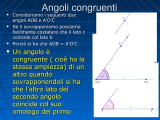 Angoli congruenti









Consideriamo i seguenti due
angoli AOB e A’O’C
Se li sovrapponiamo possiamo
facilmente costatare che il lato c
coincide col lato b
Perciò si ha che AOB = A’O’C

Un angolo è
congruente ( cioè ha la
stessa ampiezza) di un
altro quando
sovrapponendoli si ha
che l’altro lato del
secondo angolo
coincide col suo
omologo del primo

 