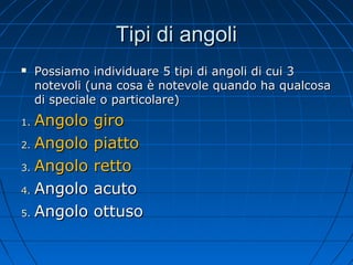Tipi di angoli


Possiamo individuare 5 tipi di angoli di cui 3
notevoli (una cosa è notevole quando ha qualcosa
di speciale o particolare)

Angolo
2. Angolo
3. Angolo
4. Angolo
5. Angolo
1.

giro
piatto
retto
acuto
ottuso

 