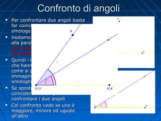 Confronto di angoli










Per confrontare due angoli basta
far coincidere un vertice e il lato
omologo e vedere cosa succede
Vediamo cosa dice il vocabolario
alla parola omologo: che è simile,
che corrisponde a un altro, che
ha caratteristiche identiche
Quindi i lati omologhi sono lati
che hanno la stessa funzione
come si può vedere nelle due
immagini qui a fianco in cui i lati
omologhi hanno lo stesso colore
Se sposto il lato O’A’ e lo faccio
coincidere con OA posso
confrontare i due angoli
Col confronto vedo se uno è
maggiore, minore od uguale
all’altro

 
