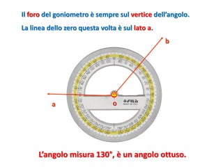 O 
a 
b 
Il forodel goniometro è sempre sul verticedell’angolo. 
La linea dello zero questa volta è sul lato a. 
L’angolo misura 130°, è un angolo ottuso.  