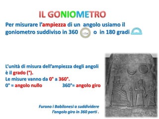 Per misurare l’ampiezza di un angolo usiamo il goniometro suddiviso in 360 o in 180 gradi 
L’unità di misura dell’ampiezza degli angoli 
è il grado (°). 
Le misure vanno da 0°a 360°. 
0°= angolo nullo 360°= angolo giro 
Furono i Babilonesi a suddividere 
l’angolo giro in 360 parti .  