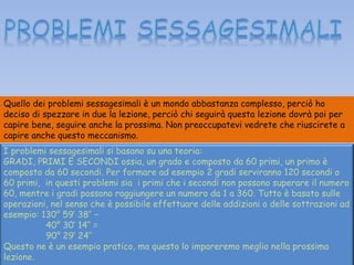 Quello dei problemi sessagesimali è un mondo abbastanza complesso, perciò ho
deciso di spezzare in due la lezione, perciò chi seguirà questa lezione dovrà poi per
capire bene, seguire anche la prossima. Non preoccupatevi vedrete che riuscirete a
capire anche questo meccanismo.
I problemi sessagesimali si basano su una teoria:
GRADI, PRIMI E SECONDI ossia, un grado e composto da 60 primi, un primo è
composto da 60 secondi. Per formare ad esempio 2 gradi serviranno 120 secondi o
60 primi, in questi problemi sia i primi che i secondi non possono superare il numero
60, mentre i gradi possono raggiungere un numero da 1 a 360. Tutto è basato sulle
operazioni, nel senso che è possibile effettuare delle addizioni o delle sottrazioni ad
esempio: 130° 59’ 38’’ –
40° 30’ 14’’ =
90° 29’ 24’’
Questo ne è un esempio pratico, ma questo lo impareremo meglio nella prossima
lezione.
 