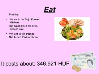 First day:
                                  Eat
 •   We eat in the Soju Korean
     Kitchen
     Set lunch £19.5 for three.
     Second day:
 • We eat in the Princi
   Set lunch £24 for three.




It costs about: 346.921 HUF
 