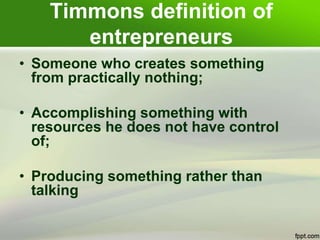 Timmons definition of
entrepreneurs
• Someone who creates something
from practically nothing;
• Accomplishing something with
resources he does not have control
of;
• Producing something rather than
talking
 