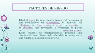FACTORES DE RIESGO
• Edad, el sexo o los antecedentes familiares) y otros que sí
son modificables (el tabaquismo, el aumento del
colesterol, la hipertensión arterial, la diabetes o
la obesidad) que favorecen la formación de placas
de arterioesclerosis.
Estas lesiones de arterioesclerosis provocan una
disminución en el diámetro de la luz del vaso sanguíneo y
una rigidez de esa zona de la arteria.
 
