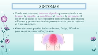 SINTOMAS
• Puede sentirse como dolor en el pecho que se extiende a los
brazos, la espalda, la mandíbula, el cuello o la garganta. El
dolor en el pecho se suele describir como presión, compresión
o llenura y generalmente desaparece una vez que se restaure
el flujo sanguíneo.
• Otros síntomas pueden incluir náuseas, fatiga, dificultad
para respirar, sudoración y mareo.
 