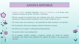 ANGINA ESTABLE
• Angina estable, también llamada angina de esfuerzo, es la forma más
común de angina de pecho. El dolor o malestar:
• Ocurre cuando el corazón tiene que trabajar más duro, como por ejemplo
durante el esfuerzo físico (caminar, correr, subir escaleras, etc.)
• No viene como una sorpresa, y los episodios de dolor tienden a ser iguales
• Por lo general, dura poco tiempo, quizás 5 minutos o menos
• Se alivia con el reposo o utilizando medicamentos
• Se puede sentir como indigestión
• Si su angina estable cambia o empeora, puede ser señal de angina
inestable, una forma más peligrosa de angina de pecho, o de ataque del
corazón.
 