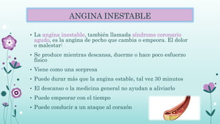 ANGINA INESTABLE
• La angina inestable, también llamada síndrome coronario
agudo, es la angina de pecho que cambia o empeora. El dolor
o malestar:
• Se produce mientras descansa, duerme o hace poco esfuerzo
físico
• Viene como una sorpresa
• Puede durar más que la angina estable, tal vez 30 minutos
• El descanso o la medicina general no ayudan a aliviarlo
• Puede empeorar con el tiempo
• Puede conducir a un ataque al corazón
 