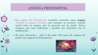 ANGINA PRINZMETAL
• La angina de Prinzmetal, también conocida como angina
variable o angina inversa, casi siempre se produce cuando
usted está en reposo, por lo general por la noche. Estos
ataques son muy dolorosos y pueden ser aliviados con la
medicación.
• Es poco frecuente – solo 2 de cada 100 casos de angina de
pecho son angina de Prinzmetal.
 