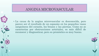 ANGINA MICROVASCULAR
• La causa de la angina microvascular es desconocida, pero
parece ser el resultado de un espasmo en los pequeños vasos
sanguíneos del corazón, los brazos y las piernas. Como no se
caracteriza por obstrucciones arteriales, es más difícil de
reconocer y diagnosticar, pero su pronóstico es muy bueno.
 
