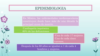 -Una de cada 17 mujeres.
-Uno de cada cinco
varones.
Después de los 60 años se igualan a 1 de cada 4
hombres y mujeres.
En México, las enfermedades cardiovasculares
constituyen desde hace más de una década la
principal causa de muerte.
Cardiopatía isquémica
60% de las defunciones
EPIDEMIOLOGIA
 