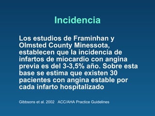 Incidencia Los estudios de Framinhan y Olmsted County Minessota, establecen que la incidencia de infartos de miocardio con angina previa es del 3-3,5% año. Sobre esta base se estima que existen 30 pacientes con angina estable por cada infarto hospitalizado Gibbsons et al. 2002  ACC/AHA Practice Guidelines 