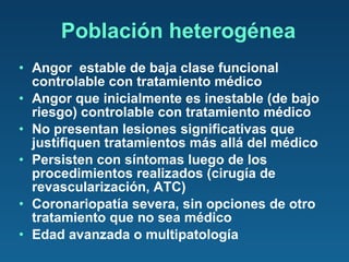 Población heterogénea Angor  estable de baja clase funcional controlable con tratamiento médico Angor que inicialmente es inestable (de bajo riesgo) controlable con tratamiento médico No presentan lesiones significativas que justifiquen tratamientos más allá del médico Persisten con síntomas luego de los procedimientos realizados (cirugía de revascularización, ATC) Coronariopatía severa, sin opciones de otro tratamiento que no sea médico Edad avanzada o multipatología 