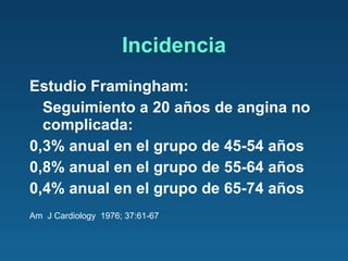Incidencia Estudio Framingham:  Seguimiento a 20 años de angina no complicada: 0,3% anual en el grupo de 45-54 años 0,8% anual en el grupo de 55-64 años 0,4% anual en el grupo de 65-74 años Am  J Cardiology  1976; 37:61-67 