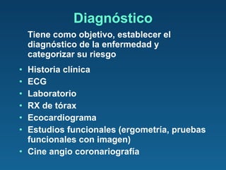 Diagnóstico Tiene como objetivo, establecer el diagnóstico de la enfermedad y categorizar su riesgo Historia clínica ECG Laboratorio RX de tórax Ecocardiograma Estudios funcionales (ergometría, pruebas funcionales con imagen) Cine angio coronariografía 