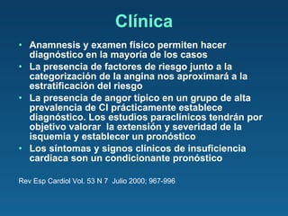 Clínica Anamnesis y examen físico permiten hacer diagnóstico en la mayoría de los casos La presencia de factores de riesgo junto a la categorización de la angina nos aproximará a la estratificación del riesgo La presencia de angor típico en un grupo de alta prevalencia de CI prácticamente establece diagnóstico. Los estudios paraclínicos tendrán por objetivo valorar  la extensión y severidad de la isquemia y establecer un pronóstico Los síntomas y signos clínicos de insuficiencia cardíaca son un condicionante pronóstico Rev Esp Cardiol Vol. 53 N 7  Julio 2000; 967-996 