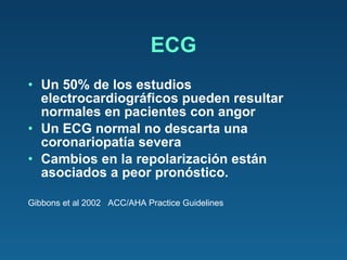 ECG Un 50% de los estudios electrocardiográficos pueden resultar normales en pacientes con angor Un ECG normal no descarta una coronariopatía severa  Cambios en la repolarización están asociados a peor pronóstico. Gibbons et al 2002  ACC/AHA Practice Guidelines 