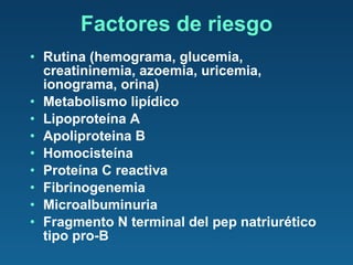 Factores de riesgo Rutina (hemograma, glucemia, creatininemia, azoemia, uricemia, ionograma, orina) Metabolismo lipídico Lipoproteína A Apoliproteina B Homocisteína Proteína C reactiva Fibrinogenemia Microalbuminuria Fragmento N terminal del pep natriurético tipo pro-B 