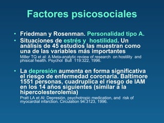 Factores psicosociales Friedman y Rosenman.  Personalidad tipo A. Situaciones de  estrés y  hostilidad . Un análisis de 45 estudios las muestran como una de las variables más importantes Miller TQ et al: A Meta-analytic review of research  on hostility  and phisical health. Psychol  Bull  119:322, 1996. La  depresión  aumenta en forma significativa el riesgo de enfermedad coronaria. Baltimore 1551 personas, cuadruplica el riesgo de IAM en los 14 años siguientes (similar a la hipercolesterolemia) Pratt LA et Al: Depresión, psychotropic medication, and  risk of myocardial infarction. Circulation 94:3123, 1996. 