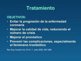 Tratamiento OBJETIVOS: Evitar la progresión de la enfermedad coronaria Mejorar la calidad de vida, reduciendo el número de crisis Mejorar el pronóstico Prevenir las complicaciones, especialmente el fenómeno trombótico Rev Esp Cardiol Vol. 53 N. 7, Julio 2000; 967-996 