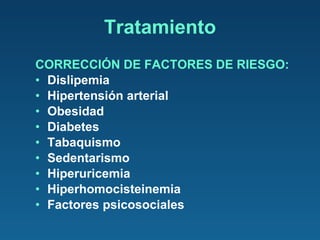 CORRECCIÓN DE FACTORES DE RIESGO: Dislipemia Hipertensión arterial Obesidad Diabetes Tabaquismo Sedentarismo  Hiperuricemia Hiperhomocisteinemia Factores psicosociales Tratamiento 