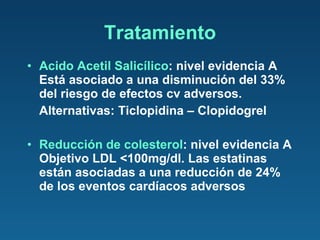 Acido Acetil Salicílico : nivel evidencia A Está asociado a una disminución del 33% del riesgo de efectos cv adversos. Alternativas: Ticlopidina – Clopidogrel Reducción de colesterol : nivel evidencia A Objetivo LDL <100mg/dl. Las estatinas están asociadas a una reducción de 24% de los eventos cardíacos adversos Tratamiento 