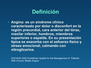 Definición Angina: es un síndrome clínico caracterizado por dolor o disconfort en la región precordial, cara anterior del tórax, maxilar inferior, hombros, miembros superiores o espalda. En su presentación típica se exacerba con el esfuerzo físico y stress emocional, calmando con nitroglicerina. ACC/AHA 2002 Guidelines Update for the Management of  Patients With Chronic Stable Angina 