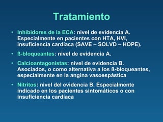 Inhibidores de la ECA : nivel de evidencia A. Especialmente en pacientes con HTA, HVI, insuficiencia cardíaca (SAVE – SOLVD – HOPE). ß-bloqueantes : nivel de evidencia A. Calcioantagonistas : nivel de evidencia B. Asociados, o como alternativa a los ß-bloqueantes, especialmente en la angina vasoespástica Nitritos : nivel del evidencia B. Especialmente indicado en los pacientes sintomáticos o con insuficiencia cardíaca Tratamiento 