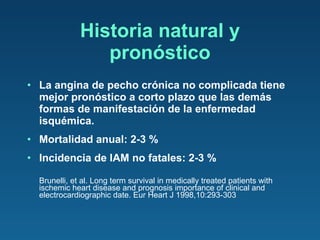 Historia natural y pronóstico La angina de pecho crónica no complicada tiene mejor pronóstico a corto plazo que las demás formas de manifestación de la enfermedad isquémica.  Mortalidad anual: 2-3 % Incidencia de IAM no fatales: 2-3 % Brunelli, et al. Long term survival in medically treated patients with ischemic heart disease and prognosis importance of clinical and electrocardiographic date. Eur Heart J 1998,10:293-303 
