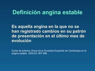 Definición angina estable Es aquella angina en la que no se han registrado cambios en su patrón de presentación en el último mes de evolución Guías de práctica clínica de la Sociedad Española de Cardiología en la angina estable  2000;53: 967-996 