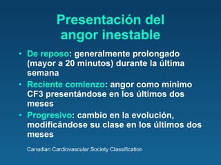 Presentación del angor inestable De reposo : generalmente prolongado (mayor a 20 minutos) durante la última semana Reciente comienzo : angor como mínimo CF3 presentándose en los últimos dos meses Progresivo : cambio en la evolución, modificándose su clase en los últimos dos meses Canadian Cardiovascular Society Classification 