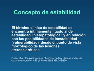 Concepto de estabilidad El término clínico de estabilidad se encuentra íntimamente ligado al de estabilidad “histopatológica” y en relación con las posibilidades de inestabilidad (vulnerabilidad)  desde el punto de vista morfológico de las lesiones ateroscleróticas. Fuster et al. The pathogenesis of coronary artery disease and acute coronary syndrome. N Engl J Med 1992;326:242-250 