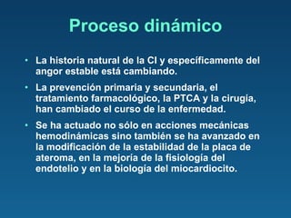 Proceso dinámico La historia natural de la CI y específicamente del angor estable está cambiando.  La prevención primaria y secundaria, el tratamiento farmacológico, la PTCA y la cirugía, han cambiado el curso de la enfermedad. Se ha actuado no sólo en acciones mecánicas hemodinámicas sino también se ha avanzado en la modificación de la estabilidad de la placa de ateroma, en la mejoría de la fisiología del endotelio y en la biología del miocardiocito. 