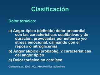 Clasificación Dolor torácico: a) Angor típico (definido) dolor precordial con las características cualitativas y de duración, provocadas por esfuerzo y/o stress emocional, calmando con el reposo o nitroglicerina b) Angor atípico (probable). 2 características del angor típico c) Dolor torácico no cardíaco Gibbson et al. 2002  ACC/AHA Practice Guidelines 
