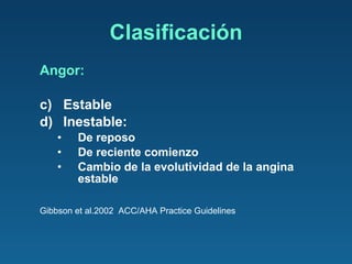 Angor: Estable Inestable:  De reposo  De reciente comienzo  Cambio de la evolutividad de la angina estable Gibbson et al.2002  ACC/AHA Practice Guidelines Clasificación 