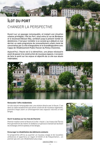 ÎLOT DU PORT
CHANGER LA PERSPECTIVE
Ouvert sur un paysage remarquable, et malgré une situation
urbaine privilégiée, l’îlot du Port, situé entre la rue de Bordeaux
et le boulevard Besson Bey, semblait jusqu’à présent tombé en
déshérence. C’est pour remédier à ce constat qu’a débuté en mai
dernier un vaste programme de renouvellement urbain mené de
concertation par la ville d’Angoulême et le GrandAngoulême avec
l’appui de l’Établissement Public Foncier du Poitou-Charentes.
Aujourd’hui, l’heure est à la démolition, une phase nécessaire
avant de passer à la construction de nouveaux espaces. L’occasion
de faire le point sur les enjeux et objectifs de ce site aux atouts
indéniables.
Renouveler l’offre résidentielle
Un site naturel remarquable avec une relation directe avec le fleuve. C’est
dans ce cadre exceptionnel que seront construits de nouveaux logements,
première étape avant un aménagement des espaces naturels et des
berges.
Encourager la réhabilitation des bâtiments existants
Ce programme offrira au quartier un nouveau visage et de nouvelles
ambiances et apportera un regain d’intérêt et de fréquentation… un
premier pas vers une réhabilitation plus large.
Ouvrir le plateau sur les rives de Charente
Premier maillon entre le fleuve et la ville « haute », les travaux de l’Îlot du
Port permettront de mettre en évidence un parcours transversal facilitant
les échanges entre le plateau et les berges.
A N G O U L E M E M A G
1 0
 